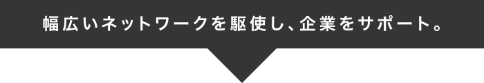 幅広いネットワークを駆使し、企業をサポート。